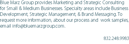 Blue Marz Group provides Marketing and Strategic Consulting for Small & Medium Businesses. Specialty areas include Business Development, Strategic Management, & Brand Messaging. To request more information, about our process and work samples, email info@bluemarzgroup.com. 832.248.9983